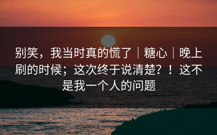 别笑，我当时真的慌了｜糖心｜晚上刷的时候；这次终于说清楚？！这不是我一个人的问题
