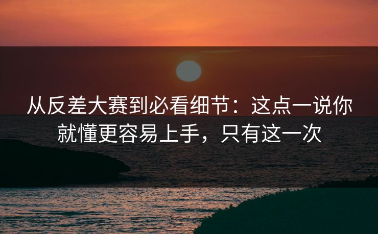 从反差大赛到必看细节：这点一说你就懂更容易上手，只有这一次