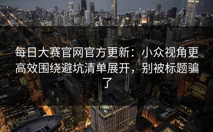 每日大赛官网官方更新：小众视角更高效围绕避坑清单展开，别被标题骗了