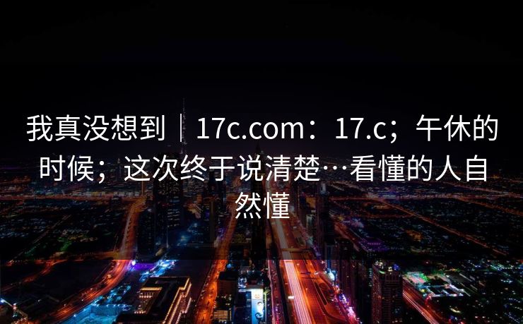 我真没想到｜17c.com：17.c；午休的时候；这次终于说清楚…看懂的人自然懂