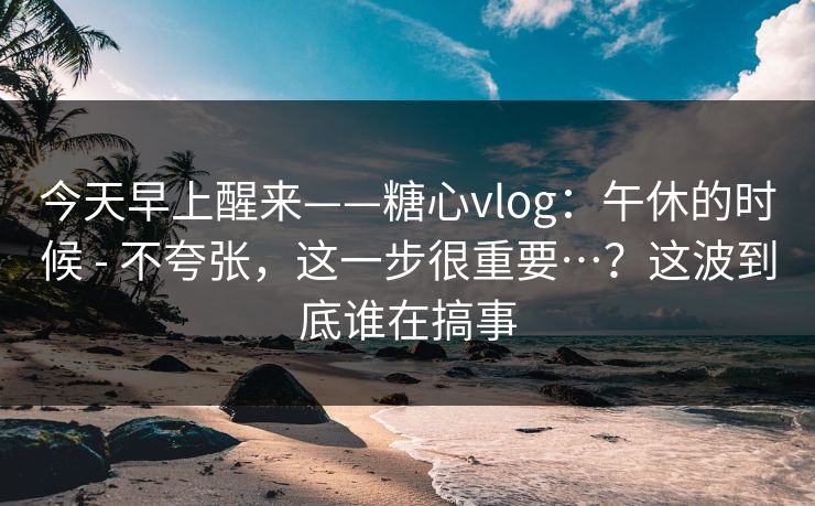 今天早上醒来——糖心vlog：午休的时候 - 不夸张，这一步很重要…？这波到底谁在搞事