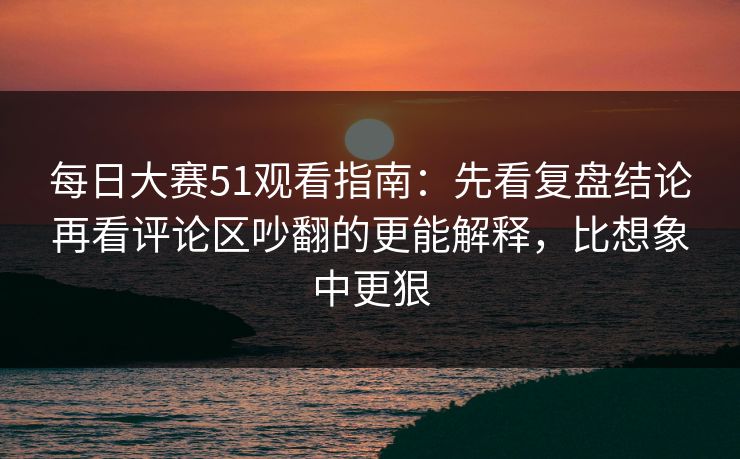 每日大赛51观看指南：先看复盘结论再看评论区吵翻的更能解释，比想象中更狠