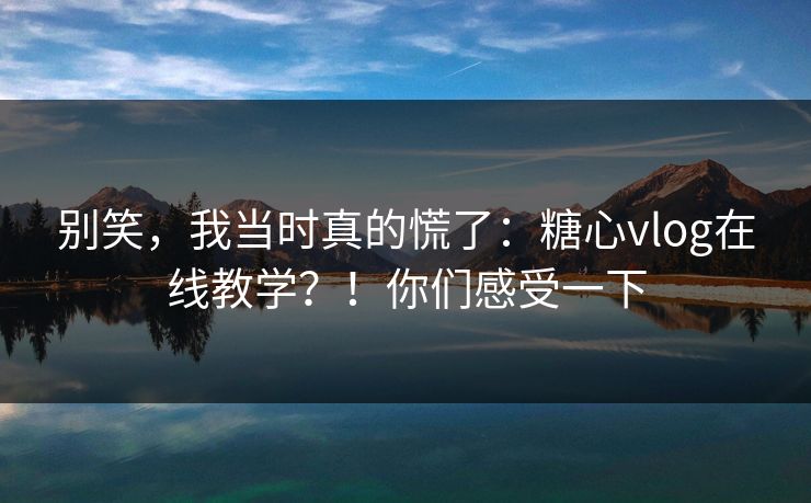 别笑，我当时真的慌了：糖心vlog在线教学？！你们感受一下
