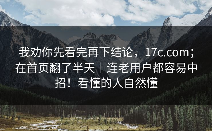 我劝你先看完再下结论，17c.com；在首页翻了半天｜连老用户都容易中招！看懂的人自然懂