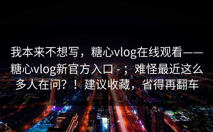 我本来不想写，糖心vlog在线观看——糖心vlog新官方入口 - ；难怪最近这么多人在问？！建议收藏，省得再翻车