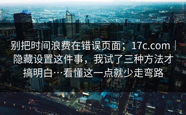 别把时间浪费在错误页面；17c.com｜隐藏设置这件事，我试了三种方法才搞明白…看懂这一点就少走弯路