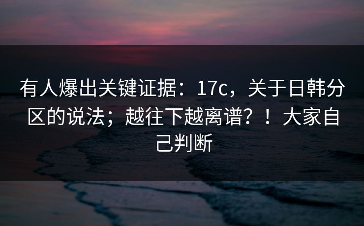 有人爆出关键证据：17c，关于日韩分区的说法；越往下越离谱？！大家自己判断