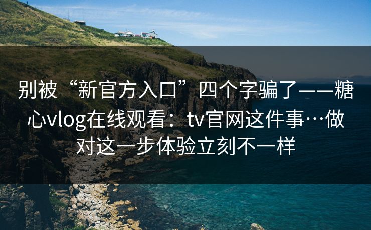 别被“新官方入口”四个字骗了——糖心vlog在线观看：tv官网这件事…做对这一步体验立刻不一样