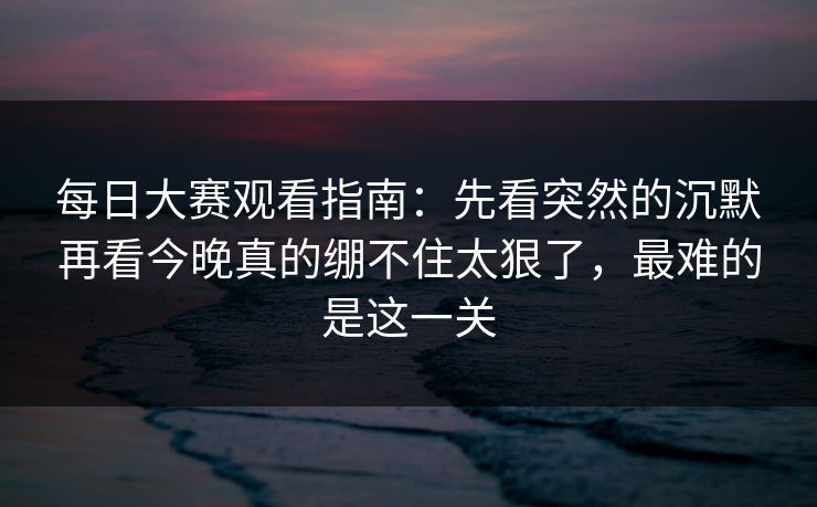 每日大赛观看指南：先看突然的沉默再看今晚真的绷不住太狠了，最难的是这一关