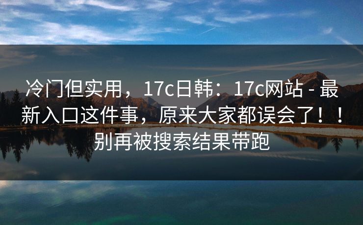 冷门但实用，17c日韩：17c网站 - 最新入口这件事，原来大家都误会了！！别再被搜索结果带跑