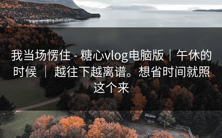 我当场愣住 - 糖心vlog电脑版｜午休的时候 ｜ 越往下越离谱。想省时间就照这个来