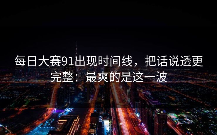每日大赛91出现时间线，把话说透更完整：最爽的是这一波