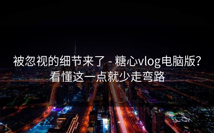 被忽视的细节来了 - 糖心vlog电脑版？看懂这一点就少走弯路