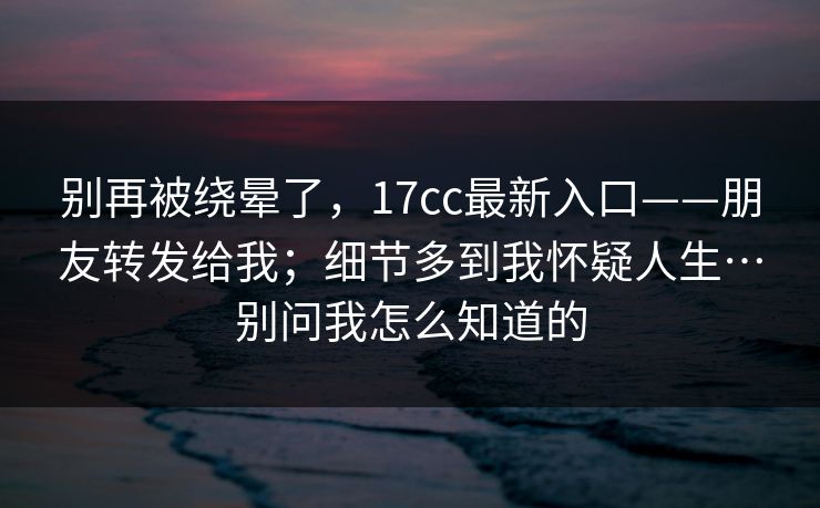 别再被绕晕了,17cc最新入口——朋友转发给我;细节多到我怀疑人生…别问我怎么知道的 别再被绕晕了,17cc最新入口——朋友转发给我;细节多到我怀疑人生…别问我怎么知道的