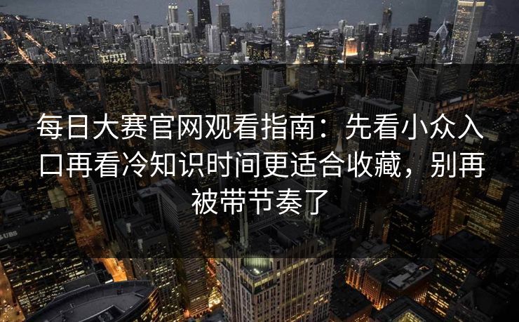 每日大赛官网观看指南：先看小众入口再看冷知识时间更适合收藏，别再被带节奏了