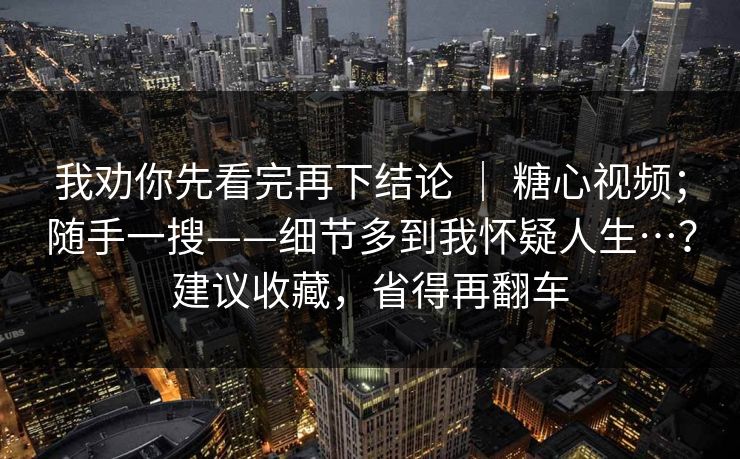 我劝你先看完再下结论 ｜ 糖心视频；随手一搜——细节多到我怀疑人生…？建议收藏，省得再翻车
