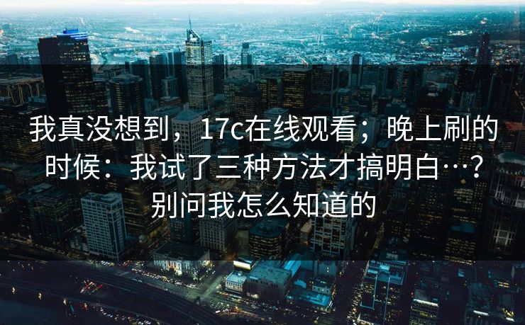 我真没想到,17c在线观看;晚上刷的时候:我试了三种方法才搞明白…?别问我怎么知道的 我真没想到,17c在线观看;晚上刷的时候:我试了三种方法才搞明白…?别问我怎么知道的