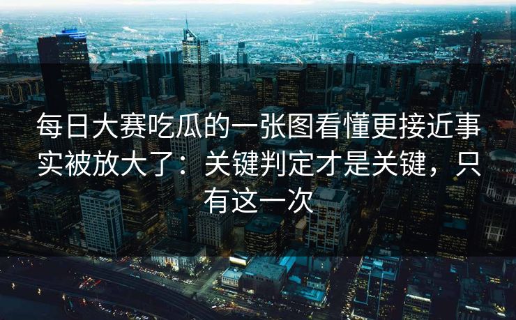 每日大赛吃瓜的一张图看懂更接近事实被放大了：关键判定才是关键，只有这一次