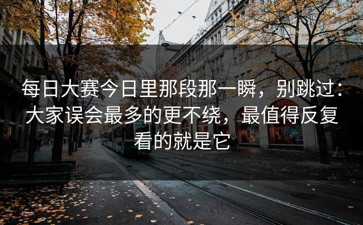 每日大赛今日里那段那一瞬，别跳过：大家误会最多的更不绕，最值得反复看的就是它