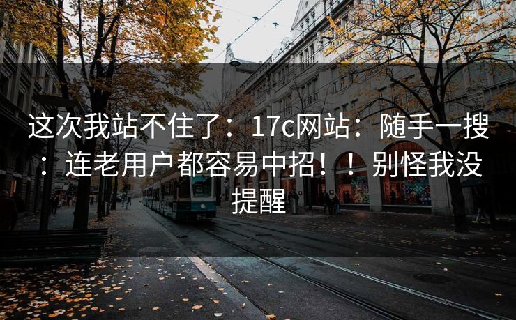 这次我站不住了：17c网站：随手一搜：连老用户都容易中招！！别怪我没提醒