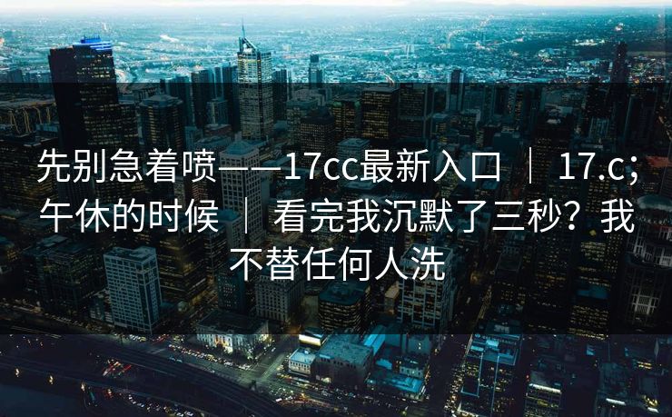 先别急着喷——17cc最新入口 ｜ 17.c；午休的时候 ｜ 看完我沉默了三秒？我不替任何人洗